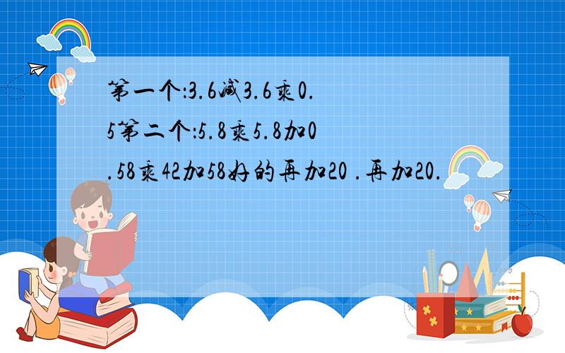 第一个：3.6减3.6乘0.5第二个：5.8乘5.8加0.58乘42加58好的再加20 .再加20.