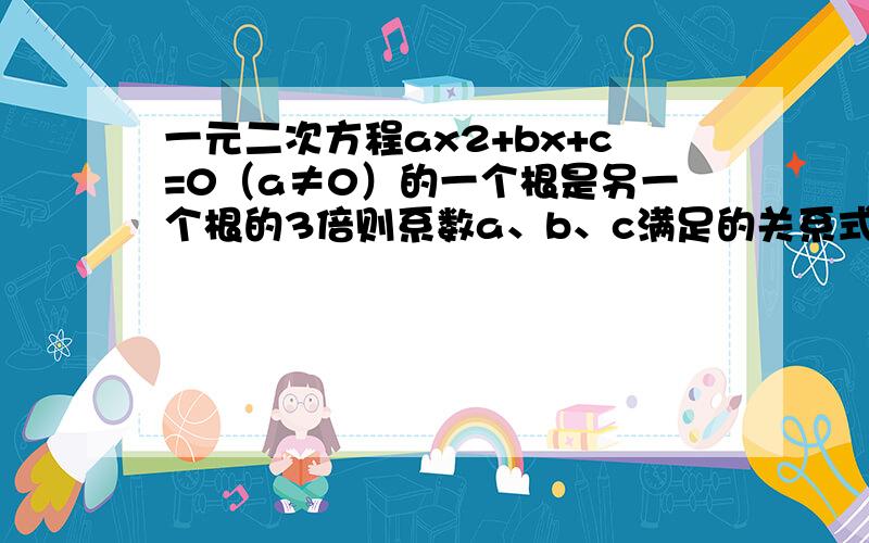 一元二次方程ax2+bx+c=0（a≠0）的一个根是另一个根的3倍则系数a、b、c满足的关系式是3b²=16ac为什么关系式是这样呢？