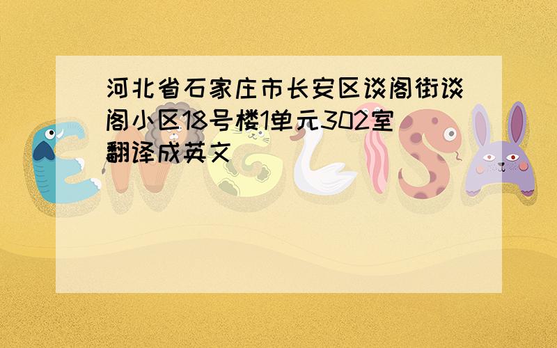 河北省石家庄市长安区谈阁街谈阁小区18号楼1单元302室翻译成英文