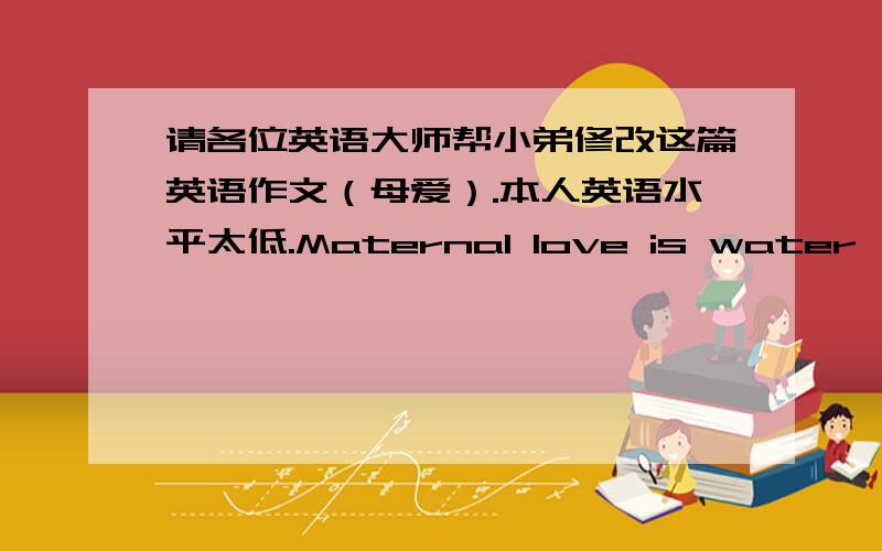 请各位英语大师帮小弟修改这篇英语作文（母爱）.本人英语水平太低.Maternal love is water,Clean the water of the soul withThe psychological washing my mistake completely.Maternal love is wind,Disperse the disappointed wind wi