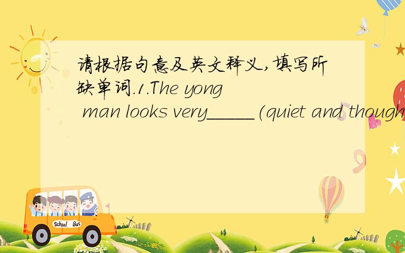 请根据句意及英文释义,填写所缺单词．1.The yong man looks very_____(quiet and thoughtful).but in fact he is quiet funny.2.The little girl has an _______(the things that one enjoys doing)in drawing.3.I hope your sisiter can ________(to