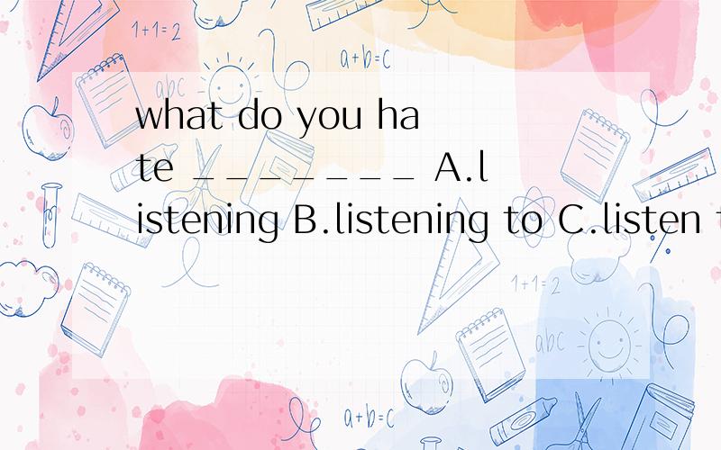 what do you hate _______ A.listening B.listening to C.listen to 应该选你一个?