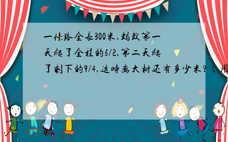 一条路全长300米,蚂蚁第一天爬了全程的5/2,第二天爬了剩下的9/4,这时离大树还有多少米?（用两种方法解答）