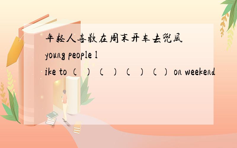 年轻人喜欢在周末开车去兜风 young people like to （ ） （ ） （ ） （） on weekend