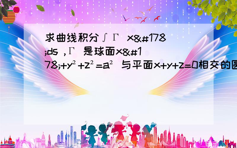 求曲线积分∫Γ x²ds ,Γ 是球面x²+y²+z²=a² 与平面x+y+z=0相交的圆周.