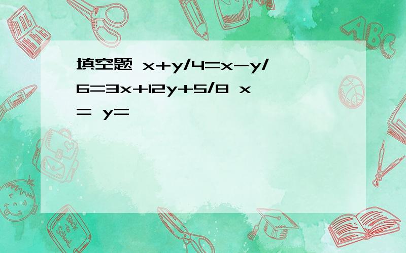 填空题 x+y/4=x-y/6=3x+12y+5/8 x= y=