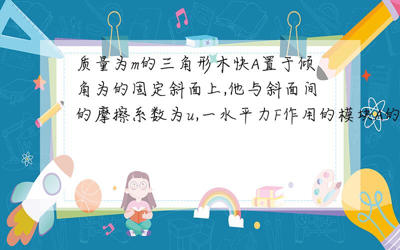 质量为m的三角形木快A置于倾角为的固定斜面上,他与斜面间的摩擦系数为u,一水平力F作用的模块A的数值平面上,在力F的推动下,模块A沿斜面以恒定的加速度a向上华东,则F的大小为—————