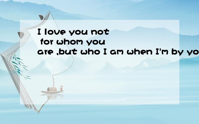 I love you not for whom you are ,but who I am when I'm by your side.