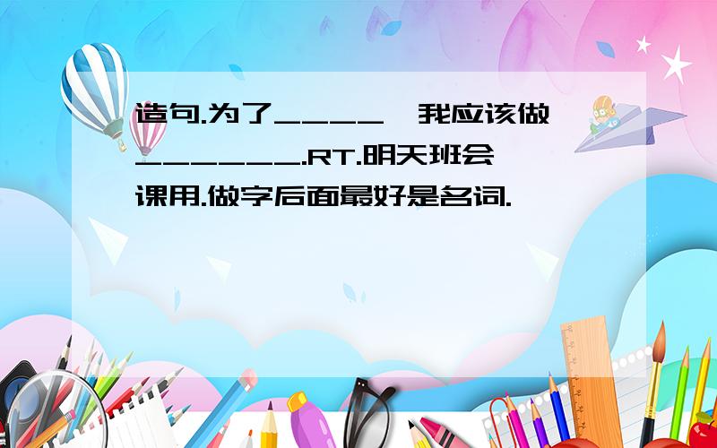 造句.为了____,我应该做______.RT.明天班会课用.做字后面最好是名词.