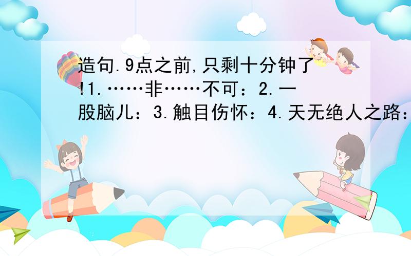 造句.9点之前,只剩十分钟了!1.……非……不可：2.一股脑儿：3.触目伤怀：4.天无绝人之路：5.祸不单行：