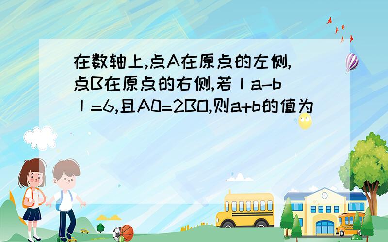 在数轴上,点A在原点的左侧,点B在原点的右侧,若丨a-b丨=6,且A0=2BO,则a+b的值为( )