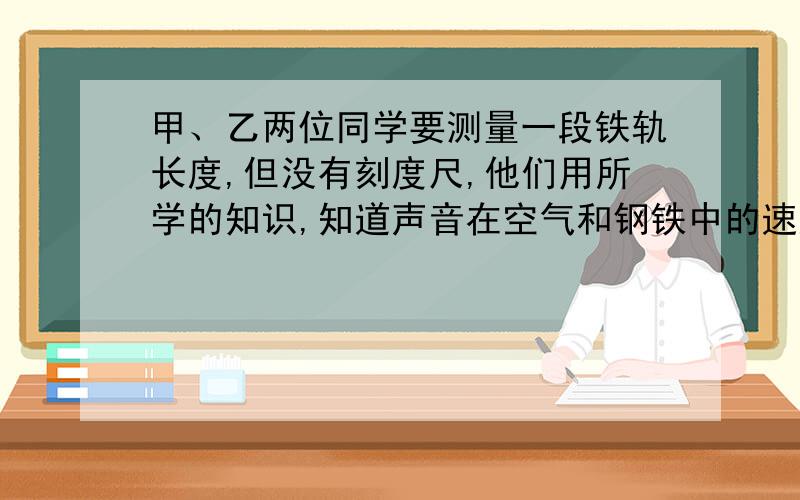 甲、乙两位同学要测量一段铁轨长度,但没有刻度尺,他们用所学的知识,知道声音在空气和钢铁中的速度分别是340m/s和5200m/s,于是甲同学用锤子在铁轨的一处敲击一下,乙同学在另一处听到两次