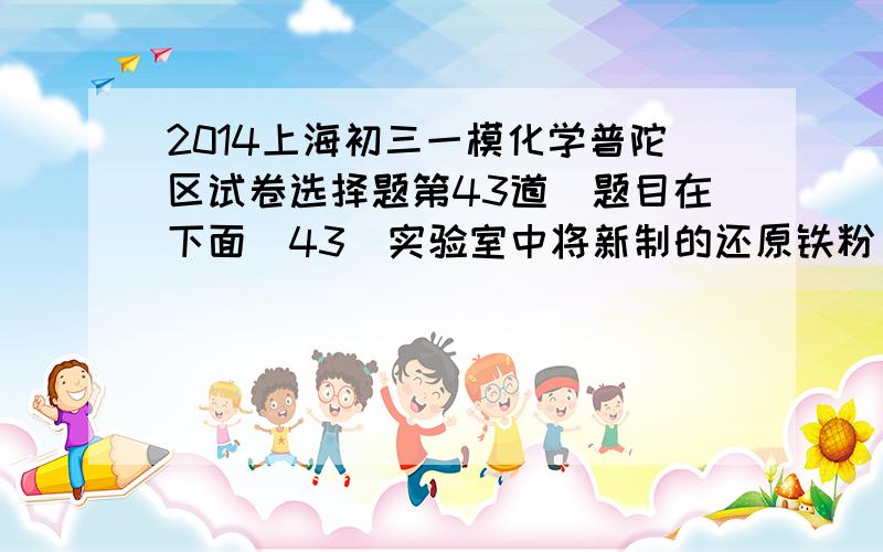 2014上海初三一模化学普陀区试卷选择题第43道（题目在下面）43．实验室中将新制的还原铁粉(颗粒极细)撒落到空气中,可以见到铁粉在空气中燃烧发出火星,对此现象认识错误的是A．燃烧需要