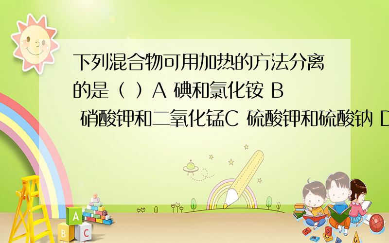 下列混合物可用加热的方法分离的是（ ）A 碘和氯化铵 B 硝酸钾和二氧化锰C 硫酸钾和硫酸钠 D 氯化铵和氯化钡