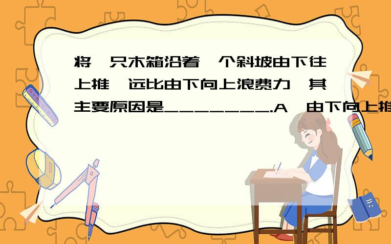 将一只木箱沿着一个斜坡由下往上推,远比由下向上浪费力,其主要原因是_______.A、由下向上推时的摩擦力远比大于由下向上推.B、由于物体有重力.