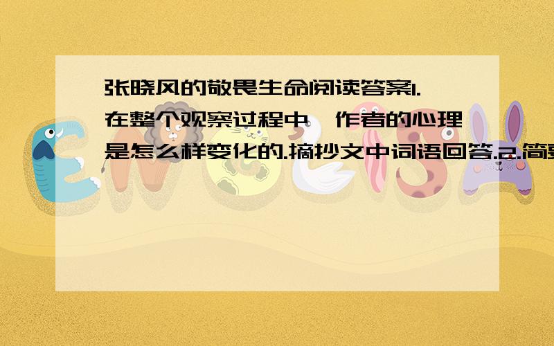 张晓风的敬畏生命阅读答案1.在整个观察过程中,作者的心理是怎么样变化的.摘抄文中词语回答.2.简要概括作者描写的生命现象,并说说作者对此产生敬畏之情的原因.3.简要描写一种引起你思