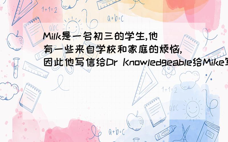 Milk是一名初三的学生,他有一些来自学校和家庭的烦恼,因此他写信给Dr Knowledgeable给Mike写封回信,给他提议提示：（1）Not get along well with his classmates(2）Not good at math(3)No time to watch TV or play comput