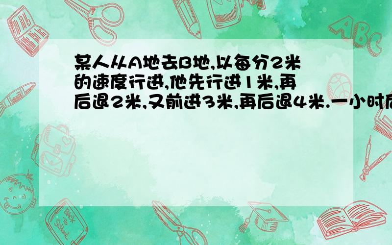 某人从A地去B地,以每分2米的速度行进,他先行进1米,再后退2米,又前进3米,再后退4米.一小时后距离A地多远?若A、B两地相距50米,他可能到达B地吗?如能,需多长时间?如不能,请说明理由