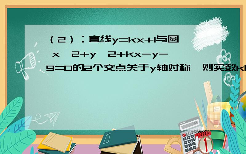 （2）：直线y=kx+1与圆 x^2+y^2+kx-y-9=0的2个交点关于y轴对称,则实数k的值是?