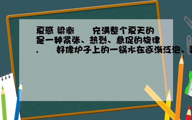 夏感 梁衡　　充满整个夏天的是一种紧张、热烈、急促的旋律.　　好像炉子上的一锅水在逐渐泛泡、冒气而终于沸腾一样,山坡上的芊芊细草长成了一片密密的厚发,林带上的淡淡绿烟也凝成