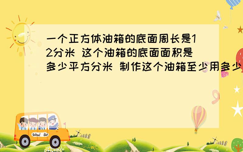 一个正方体油箱的底面周长是12分米 这个油箱的底面面积是多少平方分米 制作这个油箱至少用多少平方分米铁