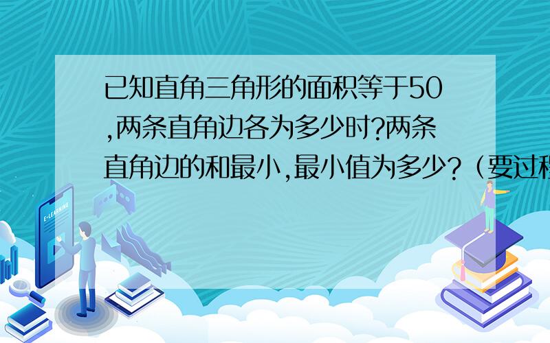 已知直角三角形的面积等于50,两条直角边各为多少时?两条直角边的和最小,最小值为多少?（要过程）