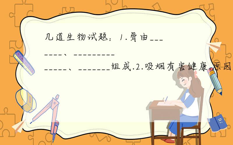 几道生物试题：1.骨由_______、______________、_______组成.2.吸烟有害健康,原因是烟草含有对人体有害的物质（尼古丁）,这种物质主要存在于烟草细胞的________中.3.能量流动是生态系统的功能之一