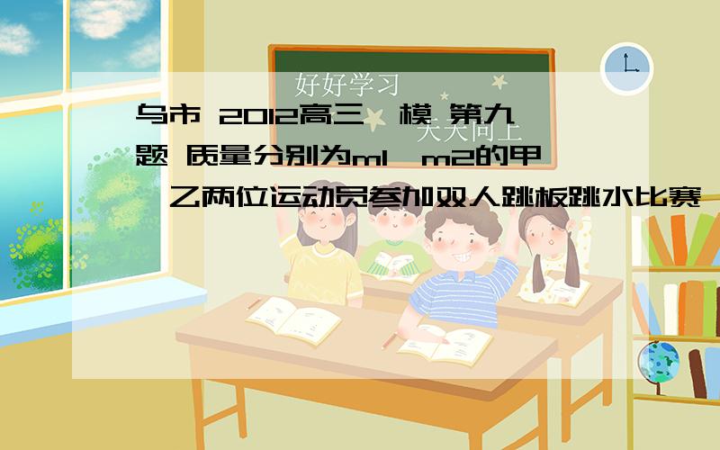 乌市 2012高三一模 第九题 质量分别为m1,m2的甲、乙两位运动员参加双人跳板跳水比赛,两位运动员同时起跳并同时到达到最高点,最后同时落水.若两运动员刚要离开跳板时,甲运动员、地球和跳