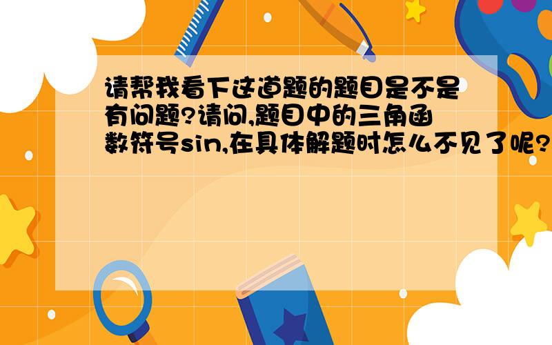 请帮我看下这道题的题目是不是有问题?请问,题目中的三角函数符号sin,在具体解题时怎么不见了呢?是根据什么定理或公式而去掉了,