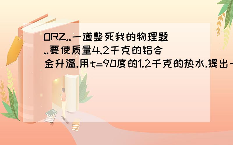 ORZ..一道整死我的物理题..要使质量4.2千克的铝合金升温.用t=90度的1.2千克的热水,提出一个操作方案,使合金从10度升到66度以上(含66度).（C铝合金=0.88*10的三次方j/kg度,C水=4.2*10的三次方j/kg度.