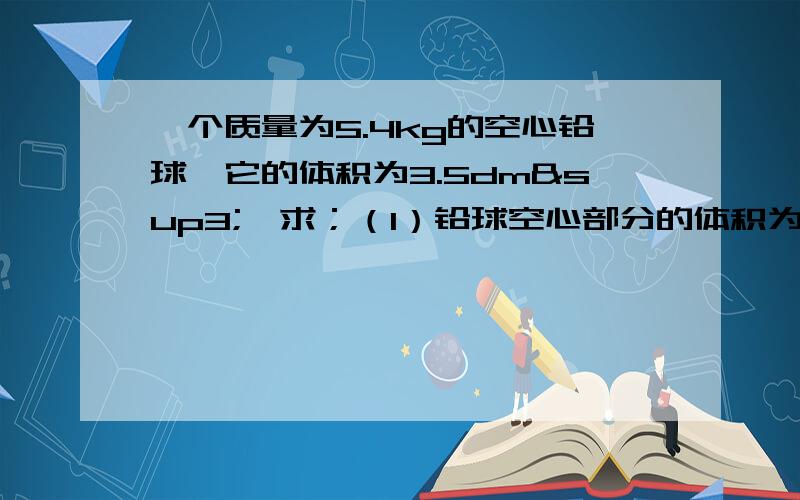 一个质量为5.4kg的空心铅球,它的体积为3.5dm³,求；（1）铅球空心部分的体积为多大?（2）若把空心部分的三分之二注入某种液体；测得铅球的总质量为6.2kg,则此液体的密度为多大?（已知铅