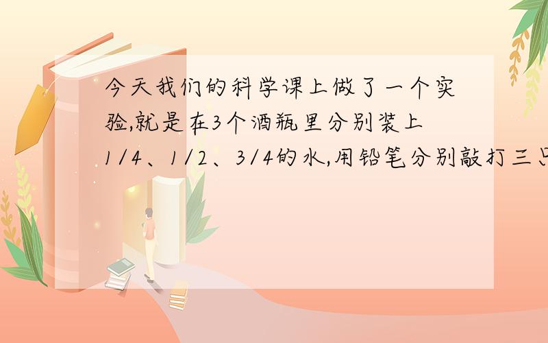 今天我们的科学课上做了一个实验,就是在3个酒瓶里分别装上1/4、1/2、3/4的水,用铅笔分别敲打三只瓶子,听声音有什么不同.我们已经知道了：敲：水多音低；吹：水多音高.这次主要想问：为