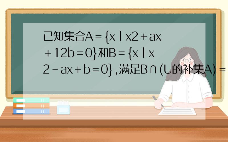 已知集合A＝{x|x2＋ax＋12b＝0}和B＝{x|x2－ax＋b＝0},满足B∩(U的补集A)＝{2},A∩(补集UB)＝{4},U＝R,求实数a,b的值.