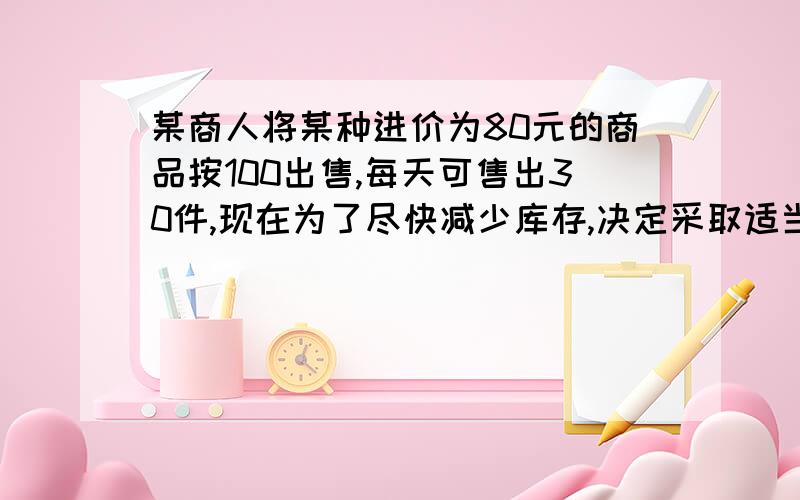 某商人将某种进价为80元的商品按100出售,每天可售出30件,现在为了尽快减少库存,决定采取适当降价措施,来扩大售量,增加日盈利,经市场调查发现,如该商品每降价2元,每天可多售出10件.要想平