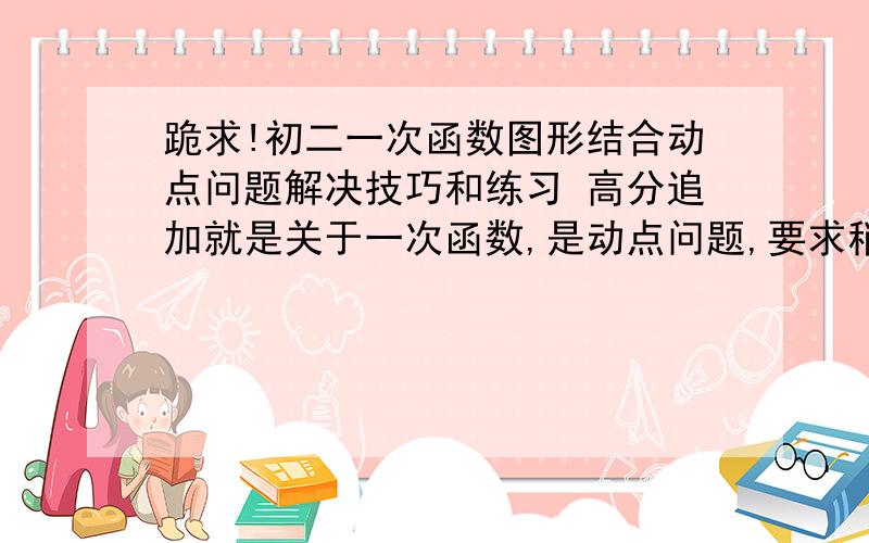 跪求!初二一次函数图形结合动点问题解决技巧和练习 高分追加就是关于一次函数,是动点问题,要求稍微有难度.一定要是结合图形.发到duoyunnuo@163.com,谢谢