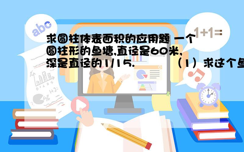 求圆柱体表面积的应用题 一个圆柱形的鱼塘,直径是60米,深是直径的1/15.          （1）求这个鱼塘占地面积?          （2）如果在鱼塘的内侧和底部涂一层水泥,求水泥面的面积?        第2题  制作