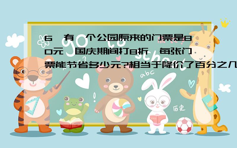 6、有一个公园原来的门票是80元,国庆期间打8折,每张门票能节省多少元?相当于降价了百分之几?求