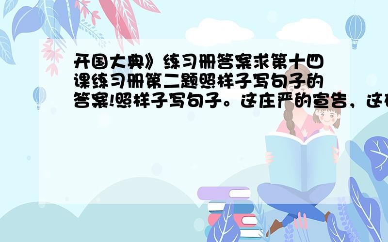 开国大典》练习册答案求第十四课练习册第二题照样子写句子的答案!照样子写句子。这庄严的宣告，这雄伟的声音，经过无线电的广播，传到长城内外，传到大江南北，传到白山黑水之间，