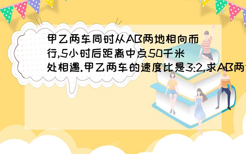 甲乙两车同时从AB两地相向而行,5小时后距离中点50千米处相遇.甲乙两车的速度比是3:2,求AB两地之间的距离.