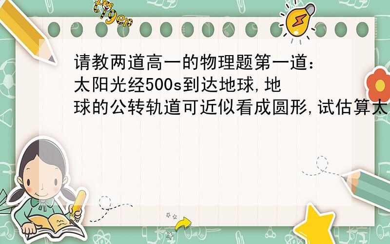 请教两道高一的物理题第一道：太阳光经500s到达地球,地球的公转轨道可近似看成圆形,试估算太阳质量M.（万有引力常量G=6.67×10-11(负11次方） N•m²/kg²)第二道：如图,小物块A与水平