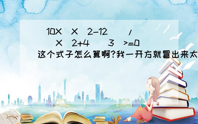 [10X(X^2-12)]/[(X^2+4)^3]>=0这个式子怎么算啊?我一开方就冒出来太多次了,算不来.急,