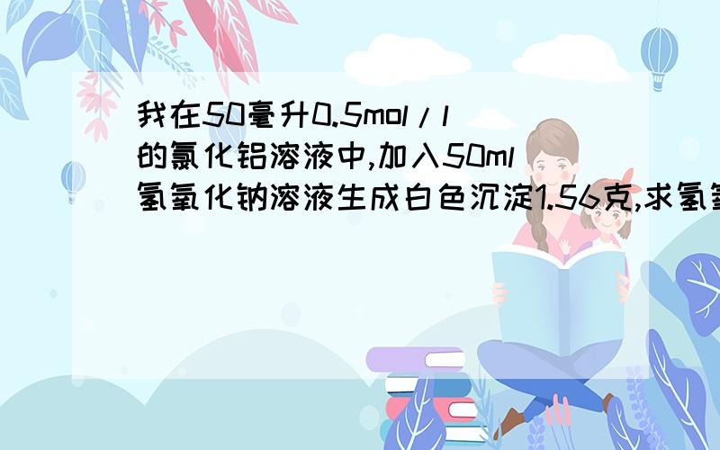 我在50毫升0.5mol/l的氯化铝溶液中,加入50ml氢氧化钠溶液生成白色沉淀1.56克,求氢氧化钠溶液物质的量...我在50毫升0.5mol/l的氯化铝溶液中,加入50ml氢氧化钠溶液生成白色沉淀1.56克,求氢氧化钠溶