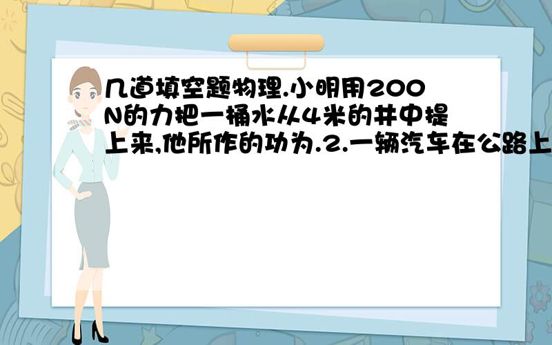 几道填空题物理.小明用200N的力把一桶水从4米的井中提上来,他所作的功为.2.一辆汽车在公路上以30米每秒速度运输行驶,若发动机每秒做工60000J,那么汽车受到的阻力为.3.功率是2.1乘10的4次方KW