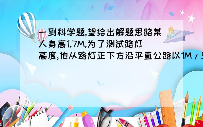 一到科学题,望给出解题思路某人身高1.7M,为了测试路灯高度,他从路灯正下方沿平直公路以1M/S的速度匀速走开.某时刻他的影子长为1.3m,在经过2s,他的影子长为1.8m,路灯距地面的高度是多少