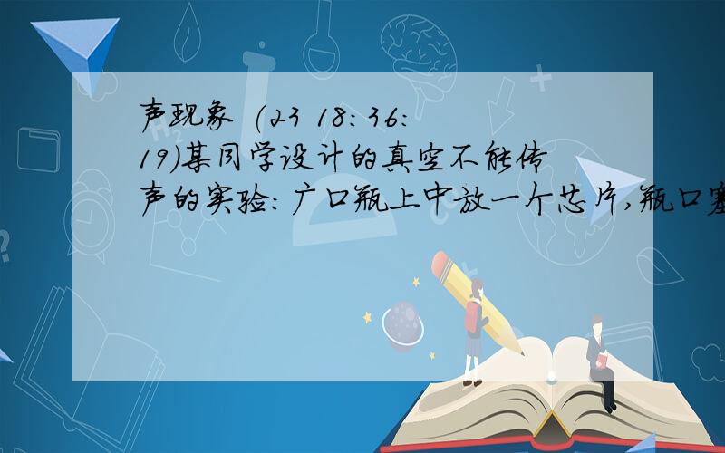 声现象 (23 18:36:19)某同学设计的真空不能传声的实验：广口瓶上中放一个芯片,瓶口塞上插有玻璃管的软木塞,这是能很清楚地听到音乐声.用抽气机抽瓶中的空气,抽了一会,感觉声音没有明显减