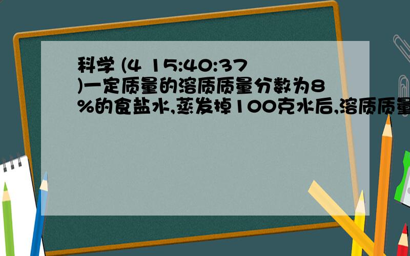 科学 (4 15:40:37)一定质量的溶质质量分数为8%的食盐水,蒸发掉100克水后,溶质质量分数增大一倍,则原溶液中溶质的质量为    （   ）A 6.4克B 4克C 8克D 16克