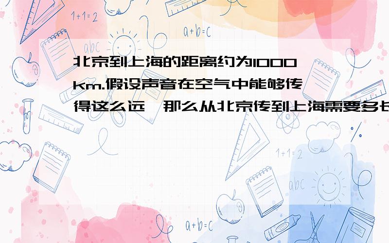 北京到上海的距离约为1000km.假设声音在空气中能够传得这么远,那么从北京传到上海需要多长时间?火车从北京到上海需要多长时间?大型喷气式客机呢?自己查找所需的数据,进行估算..