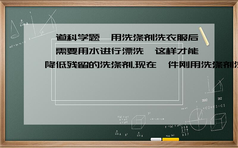 一道科学题,用洗涤剂洗衣服后,需要用水进行漂洗,这样才能降低残留的洗涤剂.现在一件刚用洗涤剂洗过的衣服,“拧干”后湿衣服上的残留液为100克,其中含洗涤剂的质量分数是1%.（1）湿衣服