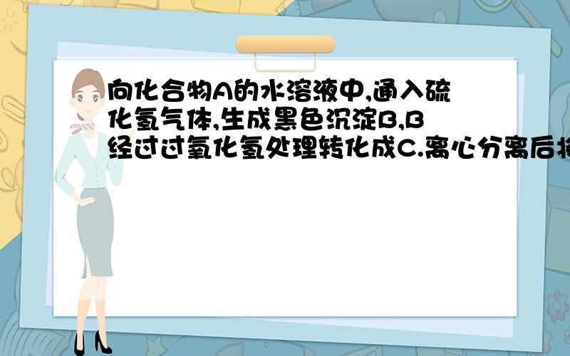 向化合物A的水溶液中,通入硫化氢气体,生成黑色沉淀B,B经过过氧化氢处理转化成C.离心分离后将白色沉淀物C加热分解,得到D和E.D与氧化钡反应生成白色固体F,F不溶于水,也不溶于稀硝酸.E与稀