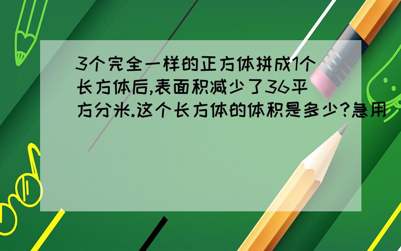 3个完全一样的正方体拼成1个长方体后,表面积减少了36平方分米.这个长方体的体积是多少?急用